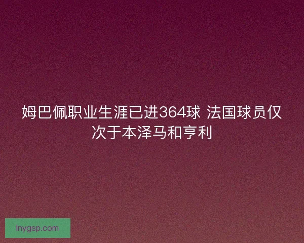 姆巴佩职业生涯已进364球 法国球员仅次于本泽马和亨利