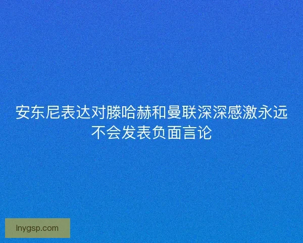 安东尼表达对滕哈赫和曼联深深感激永远不会发表负面言论 安东尼表达对滕哈赫和曼联深深感激永远不会发表负面言论