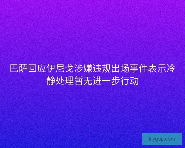 巴萨回应伊尼戈涉嫌违规出场事件表示冷静处理暂无进一步行动