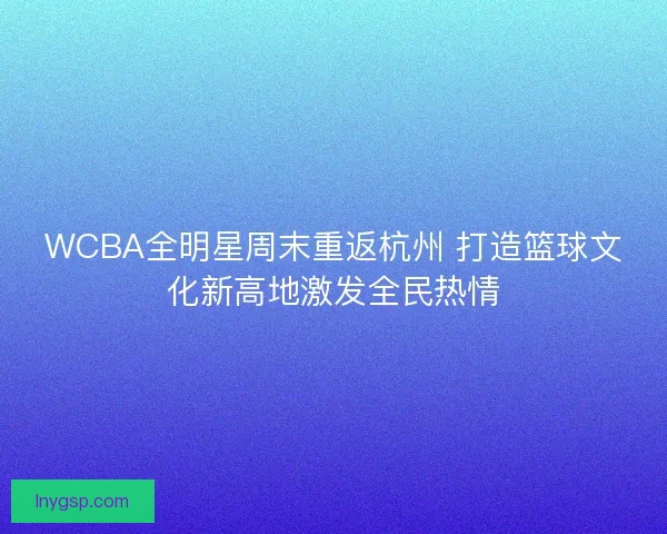 WCBA全明星周末重返杭州 打造篮球文化新高地激发全民热情