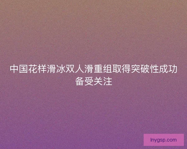 中国花样滑冰双人滑重组取得突破性成功备受关注