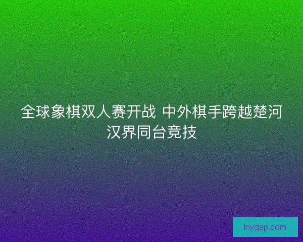 全球象棋双人赛开战 中外棋手跨越楚河汉界同台竞技