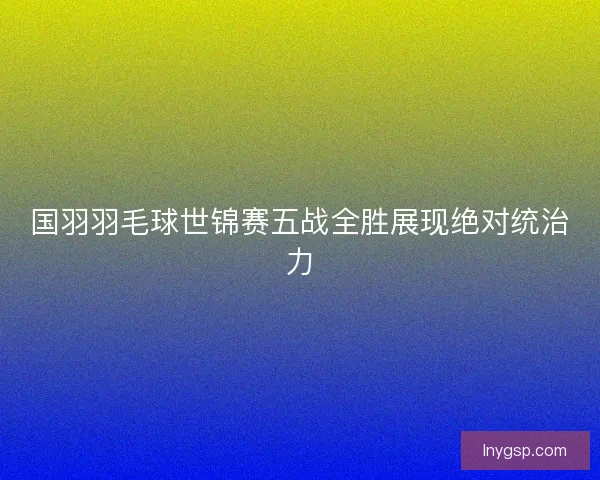 国羽羽毛球世锦赛五战全胜展现绝对统治力