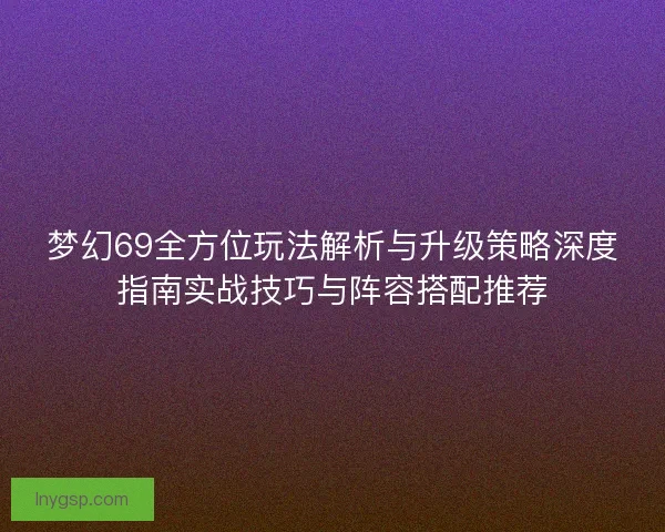 梦幻69全方位玩法解析与升级策略深度指南实战技巧与阵容搭配推荐