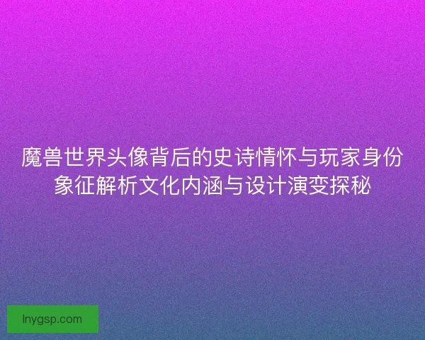 魔兽世界头像背后的史诗情怀与玩家身份象征解析文化内涵与设计演变探秘