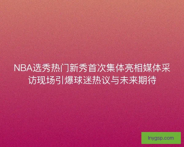 NBA选秀热门新秀首次集体亮相媒体采访现场引爆球迷热议与未来期待
